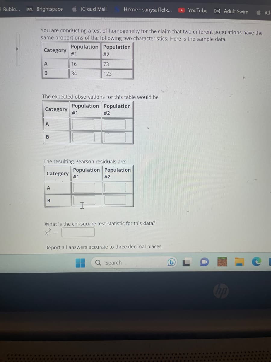 Rubio... D2L Brightspace
A
B
You are conducting a test of homogeneity for the claim that two different populations have the
same proportions of the following two characteristics. Here is the sample data.
Population Population
Category
Category #1
A
B
#1
16
34
The expected observations for this table would be
Population Population
A
iCloud Mail
B
#2
73
123
#1
The resulting Pearson residuals are:
Population Population
Category
#2
Home - sunysuffolk...
#2
What is the chi-square test-statistic for this data?
x² =
Report all answers accurate to three decimal places.
Q Search
►YouTube [as] Adult Swim
iCl