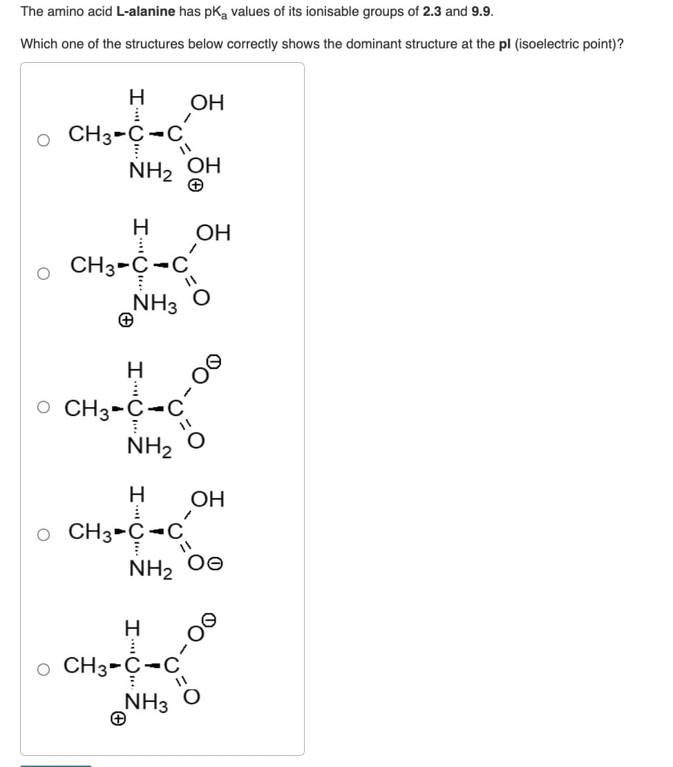 The amino acid L-alanine has pKa values of its ionisable groups of 2.3 and 9.9.
Which one of the structures below correctly shows the dominant structure at the pl (isoelectric point)?
H
CH3-C-C
1
OH
NH₂ OH
H
CH3-C-C
NH3
H
O CH3-C-C
OH
11
H
CH3-C-C
NH, ọ
1
OH
00-
NH, Oe
CH3-C-C
NH3 O