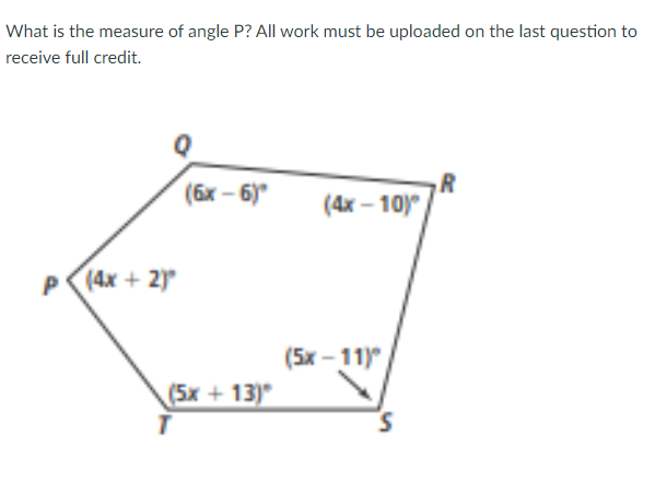 What is the measure of angle P? All work must be uploaded on the last question to
receive full credit.
R
(4x – 10)
(6x – 6)
P
(4x + 2)
(5x - 11)
(5x + 13)
