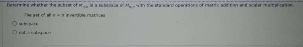 Determine whether the subset of M, is a subspace of M, a with the standard operations of matrix addition and scalar multiplication.
The set of allnxn invertible matrices
O subspace
O not a subspace
