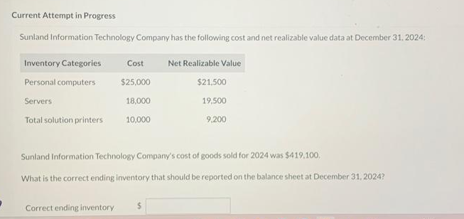 Current Attempt in Progress
Sunland Information Technology Company has the following cost and net realizable value data at December 31, 2024:
Inventory Categories
Personal computers
Servers
Total solution printers
Cost Net Realizable Value
$25,000
18,000
10,000
Correct ending inventory
Sunland Information Technology Company's cost of goods sold for 2024 was $419.100.
What is the correct ending inventory that should be reported on the balance sheet at December 31, 2024?
$21,500
19,500
9,200
$