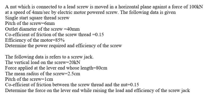 A nut which is connected to a lead screw is moved in a horizontal plane against a force of 100kN
at a speed of 4mm/sec by electric motor powered screw. The following data is given
Single start square thread screw
Pitch of the screw=6mm
Outlet diameter of the screw =40mm
Co-efficient of friction of the screw thread =0.15
Efficiency of the motor=85%
Determine the power required and efficiency of the screw
The following data is refers to a screw jack.
The vertical load on the screw=20kN
Force applied at the lever end whose length=80cm
The mean radius of the screw-2.5cm
Pitch of the screw=1cm
Co-efficient of friction between the screw thread and the nut=0.15
Determine the force on the lever end while raising the load and efficiency of the screw jack
