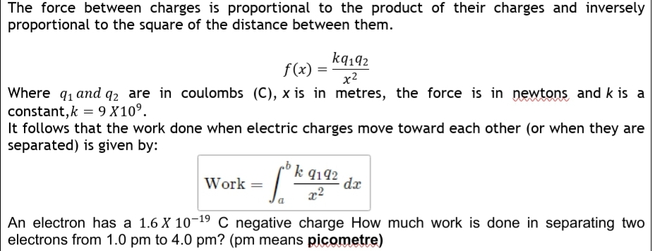 The force between charges is proportional to the product of their charges and inversely
proportional to the square of the distance between them.
kq192
f(x) =
x2
Where q, and q2 are in coulombs (C), x is in metres, the force is in newtons and k is a
constant,k = 9 X10°.
It follows that the work done when electric charges move toward each other (or when they are
separated) is given by:
S.
k 9192
Work =
dx
An electron has a 1.6 X 10-19 C negative charge How much work is done in separating two
electrons from 1.0 pm to 4.0 pm? (pm means picometre)
