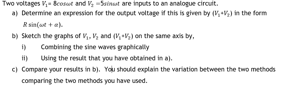 Two voltages V= 8coswt and V, =5sinwt are inputs to an analogue circuit.
a) Determine an expression for the output voltage if this is given by (V+2) in the form
R sin(wt + a).
b) Sketch the graphs of V, V, and (V+V2) on the same axis by,
i)
Combining the sine waves graphically
ii)
Using the result that you have obtained in a).
c) Compare your results in b). You should explain the variation between the two methods
comparing the two methods you have used.
