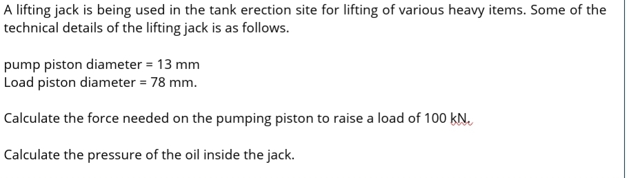 A lifting jack is being used in the tank erection site for lifting of various heavy items. Some of the
technical details of the lifting jack is as follows.
pump piston diameter = 13 mm
Load piston diameter = 78 mm.
Calculate the force needed on the pumping piston to raise a load of 100 kN.
Calculate the pressure of the oil inside the jack.
