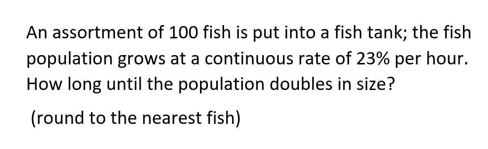 An assortment of 100 fish is put into a fish tank; the fish
population grows at a continuous rate of 23% per hour.
How long until the population doubles in size?
(round to the nearest fish)
