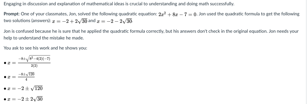 Engaging in discussion and explanation of mathematical ideas is crucial to understanding and doing math successfully.
Prompt: One of your classmates, Jon, solved the following quadratic equation: 2x? + 8x – 7 = 0. Jon used the quadratic formula to get the following
two solutions (answers): x =
-2 + 2/30 and x =
:-2 – 2/30.
Jon is confused because he is sure that he applied the quadratic formula correctly, but his answers don't check in the original equation. Jon needs your
help to understand the mistake he made.
You ask to see his work and he shows you:
-8+/82 –4(2)(-7)
-8±V
x =
2(2)
-8士V120
• x =
4
= x •
-2+ V120
• x = -2 + 2/30
