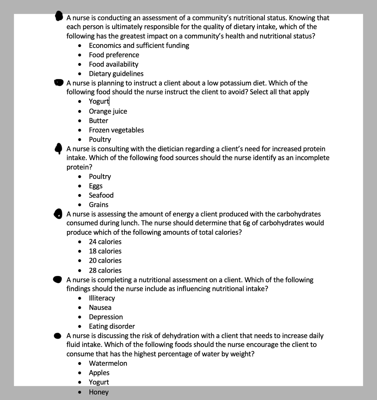 ### Nutritional Assessment in Community and Clinical Settings

#### Impact on Community Health and Nutritional Status
A nurse is conducting an assessment of a community’s nutritional status. Knowing that each person is ultimately responsible for the quality of dietary intake, which of the following has the greatest impact on a community’s health and nutritional status?
- Economics and sufficient funding
- Food preference
- Food availability
- Dietary guidelines

#### Low Potassium Diet Instructions
A nurse is planning to instruct a client about a low potassium diet. Which of the following foods should the nurse instruct the client to avoid? Select all that apply:
- Yogurt
- Orange juice
- Butter
- Frozen vegetables
- Poultry

#### Identifying Incomplete Proteins
A nurse is consulting with the dietician regarding a client’s need for increased protein intake. Which of the following food sources should the nurse identify as an incomplete protein?
- Poultry
- Eggs
- Seafood
- Grains

#### Caloric Value of Carbohydrates
A nurse is assessing the amount of energy a client produced with the carbohydrates consumed during lunch. The nurse should determine that 6g of carbohydrates would produce which of the following amounts of total calories?
- 24 calories
- 18 calories
- 20 calories
- 28 calories

#### Factors Influencing Nutritional Intake
A nurse is completing a nutritional assessment on a client. Which of the following findings should the nurse include as influencing nutritional intake?
- Illiteracy
- Nausea
- Depression
- Eating disorder

#### Foods with High Water Content
A nurse is discussing the risk of dehydration with a client that needs to increase daily fluid intake. Which of the following foods should the nurse encourage the client to consume that has the highest percentage of water by weight?
- Watermelon
- Apples
- Yogurt
- Honey