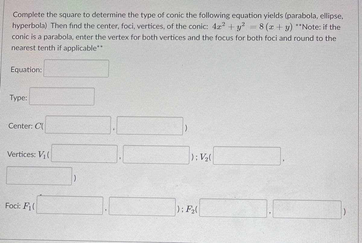 Complete the square to determine the type of conic the following equation yields (parabola, ellipse,
hyperbola) Then find the center, foci, vertices, of the conic: 4x2 + y?
= 8 (x+y) **Note: if the
conic is a parabola, enter the vertex for both vertices and the focus for both foci and round to the
nearest tenth if applicable**
Equation:
Туре:
Center: C(
Vertices: V (
): V2(
Foci: F1(
): F(
