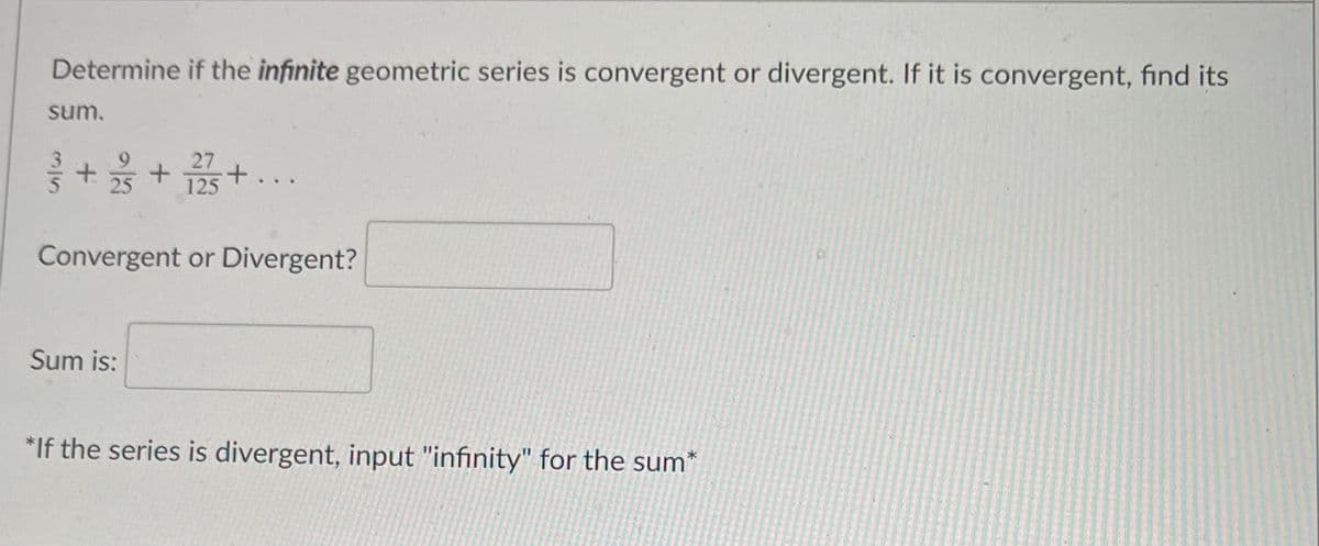 Determine if the infinite geometric series is convergent or divergent. If it is convergent, find its
sum.
27
+ s+ 125+..
Convergent or Divergent?
Sum is:
*If the series is divergent, input "infinity" for the sum*
3/5
