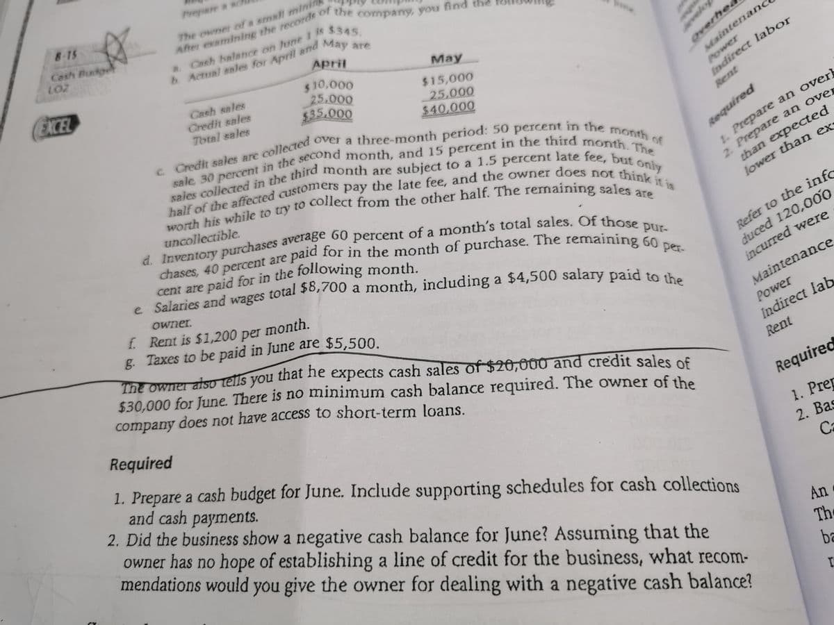 Prepare a sc
8-15
The owner of a emall minin
of
Cash Pudg
LOZ
is $345.
a. Ceh balance on June
b Actual enles for April and
April
May are
EXCEL
$ 10,000
25.000
$35.000
Мay
CRsh sales
Credit sales
Total sales
$15,000
25,000
%2440,000
overhea
Maintenanc
Power
Indirect labor
sales collected in the third
Rent
month are subject to a 1.5 percent late fee, but
Required
uncollectible.
only
chases, 40 percent are par 1or in the month of purchase. The remaining
cent are paid for in the following month.
e Salaries and wages total 20,700 a month, including a $4,500 salary paid to a
than expected
a
Refer to the info
duced 120,00o
incurred were
Owner.
f. Rent is $1,200 per month.
g. Taxes to be paid in June are $5,500.
The owner also tells you that ne expects cash sales of $20,000 and credit sales of
$30,000 for June. There is no minimum cash balance required. The owner of the
company does not have access to short-term loans.
per-
Maintenance
Power
Indirect lab
Required
Rent
1. Prepare a cash budget for June. Include supporting schedules for cash collections
and cash payments.
2. Did the business show a negative cash balance for June? Assuming that the
owner has no hope of establishing a line of credit for the business, what recom-
mendations would you give the owner for dealing with a negative cash balance?
Required
1. Prep
2. Bas
Ca
An
The
ba
