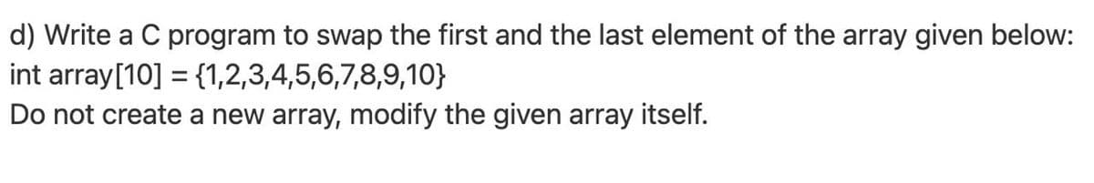 d) Write a C program to swap the first and the last element of the array given below:
int array[10] = {1,2,3,4,5,6,7,8,9,10}
Do not create a new array, modify the given array itself.
