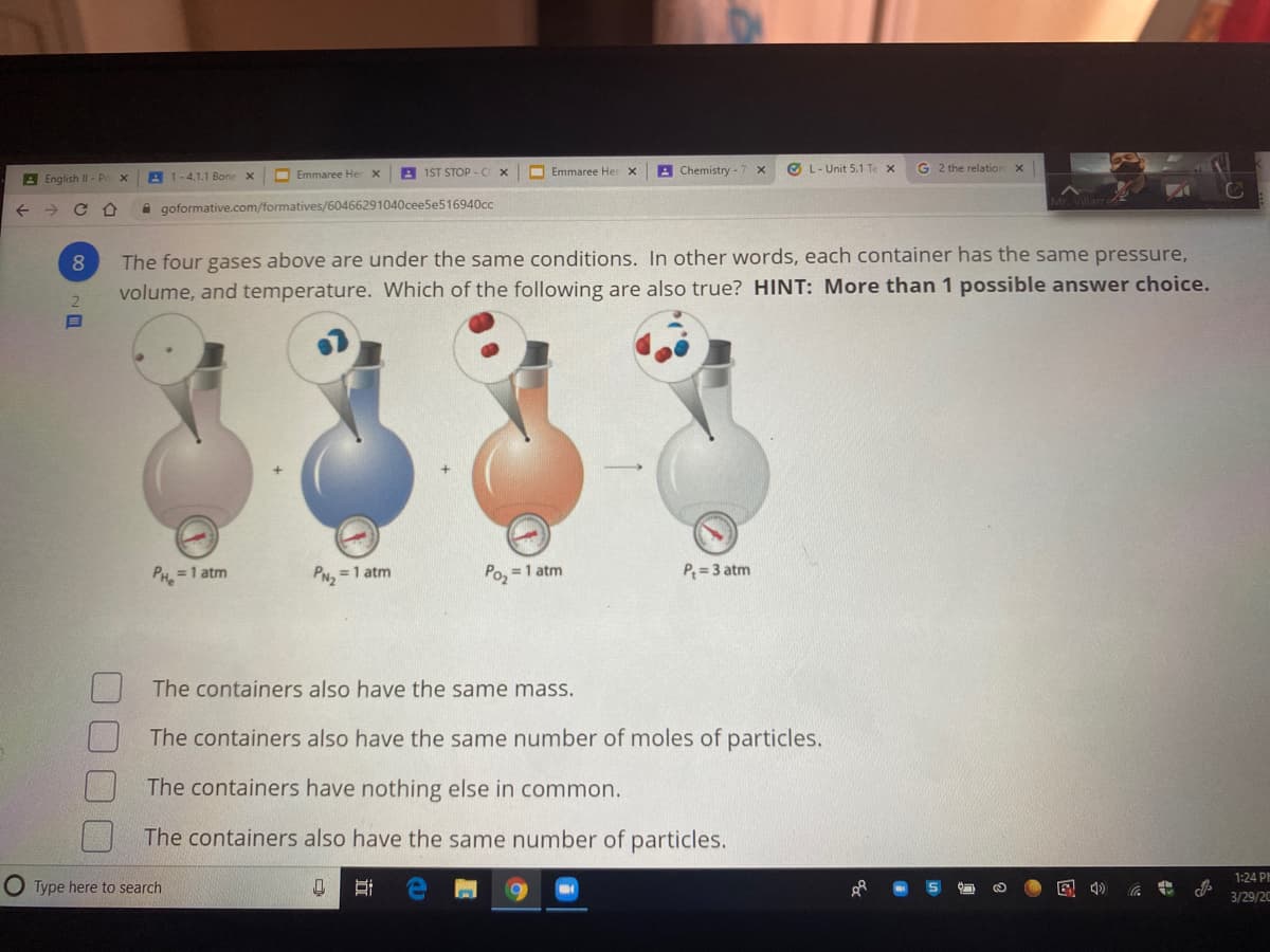 A 1-4.1.1 Bone x
O Emmaree He
A 1ST STOP- Cx
O Emmaree Her
A Chemistry -
O L- Unit 5.1 Te x
G 2 the relation
A English II - Pr
A goformative.com/formatives/60466291040ceeSe516940cc
The four gases above are under the same conditions. In other words, each container has the same pressure,
volume, and temperature. Which of the following are also true? HINT: More than 1 possible answer choice.
2.
PH =1 atm
Poz
P= 3 atm
PN, =1 atm
=1 atm
The containers also have the same mass.
The containers also have the same number of moles of particles.
The containers have nothing else in common.
The containers also have the same number of particles.
1:24 PI
Type here to search
3/29/20
立
