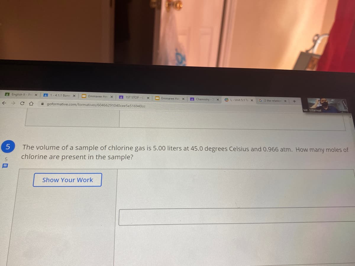 B English II - Pr
1-4.1.1 Bone
O Emmaree Her x
A 1ST STOP-C
Emmaree Her X
A Chemistry
G 2 the relation X
O L- Unit 5.1 Te x
->
A goformative.com/formatives/60466291040ceeSe516940cc
Mr. Villarreal
The volume of a sample of chlorine gas is 5.00 liters at 45.0 degrees Celsius and 0.966 atm. How many moles of
chlorine are present in the sample?
Show Your Work
