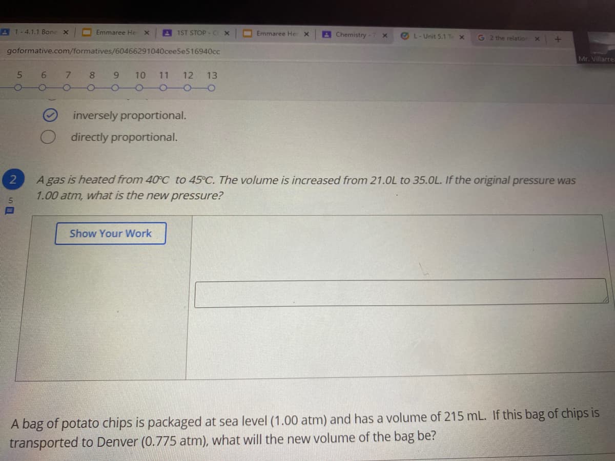 A 1-4.1.1 Bone x
Emmaree He
A1ST STOP - C X
Emmaree Her X
A Chemistry -7
O L- Unit 5.1 Te x
G 2 the relation
goformative.com/formatives/60466291040cee5e516940cc
Mr. Villarre
9 10 11 12 13
OO0 -0
6.
8
inversely proportional.
directly proportional.
A gas is heated from 40°C to 45°C. The volume is increased from 21.0L to 35.0L. If the original pressure was
1.00 atm, what is the new pressure?
2
Show Your Work
A bag of potato chips is packaged at sea level (1.00 atm) and has a volume of 215 mL. If this bag of chips is
transported to Denver (0.775 atm), what will the new volume of the bag be?
