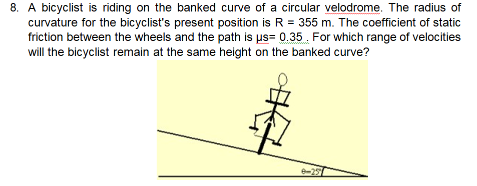 8. A bicyclist is riding on the banked curve of a circular velodrome. The radius of
curvature for the bicyclist's present position is R = 355 m. The coefficient of static
friction between the wheels and the path is µs= 0.35. For which range of velocities
will the bicyclist remain at the same height on the banked curve?
8=25
