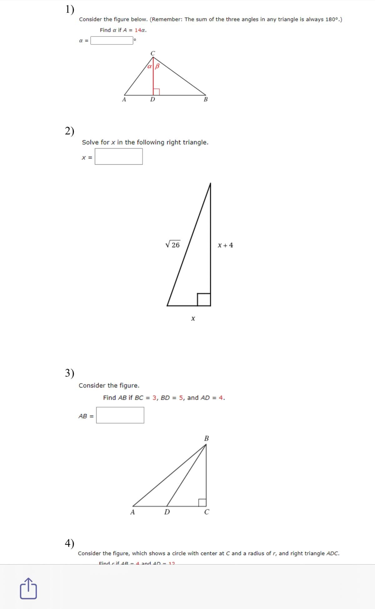 1)
Consider the figure below. (Remember: The sum of the three angles in any triangle is always 180°.)
Find a if A = 14a.
a =
A
D
В
2)
Solve for x in the following right triangle.
X =
V 26
X +4
3)
Consider the figure.
Find AB if BC = 3, BD = 5, and AD = 4.
AB =
B
A
D
4)
Consider the figure, which shows a circle with center at C and a radius of r, and right triangle ADC.
Find r if AR = 4. and AD = 12.
