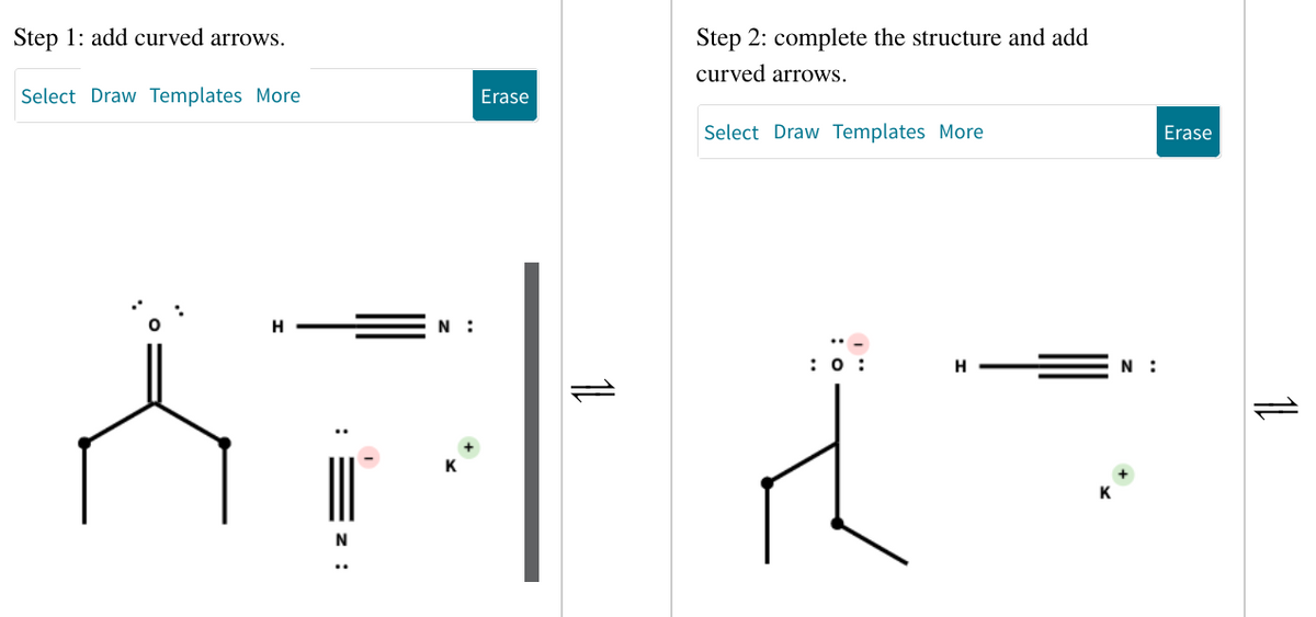 Step 1: add curved arrows.
Select Draw Templates More
H
Erase
N
Step 2: complete the structure and add
curved arrows.
N:
ATLA
Select Draw Templates More
H
N:
Erase
1L