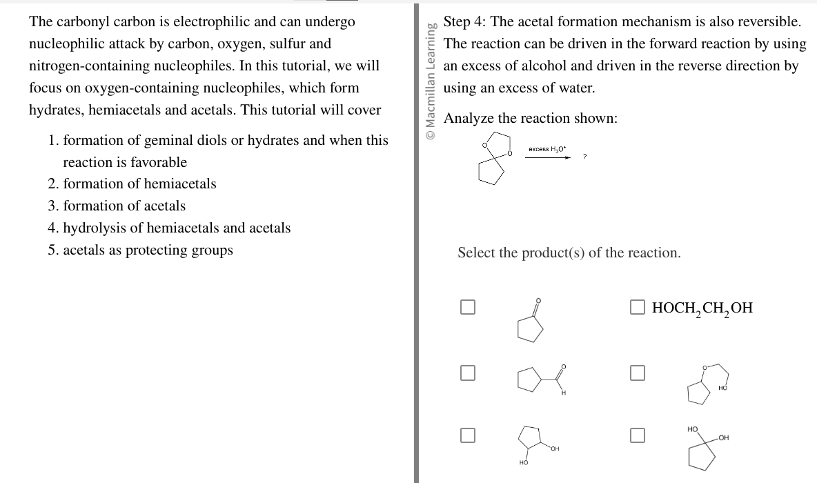 The carbonyl carbon is electrophilic and can undergo
nucleophilic attack by carbon, oxygen, sulfur and
nitrogen-containing nucleophiles. In this tutorial, we will
focus on oxygen-containing nucleophiles, which form
hydrates, hemiacetals and acetals. This tutorial will cover
1. formation of geminal diols or hydrates and when this
reaction is favorable
2. formation of hemiacetals
3. formation of acetals
4. hydrolysis of hemiacetals and acetals
5. acetals as protecting groups
O Macmillan Learning
Step 4: The acetal formation mechanism is also reversible.
The reaction can be driven in the forward reaction by using
an excess of alcohol and driven in the reverse direction by
using an excess of water.
Analyze the reaction shown:
excess H₂O*
?
Select the product(s) of the reaction.
HO
HOCH₂CH₂OH
HO