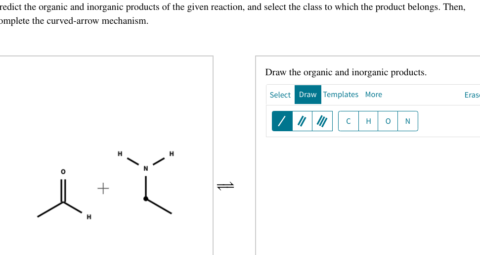 redict the organic and inorganic products of the given reaction, and select the class to which the product belongs. Then,
omplete the curved-arrow mechanism.
itt
+
H
11
Draw the organic and inorganic products.
Select Draw Templates More
C H O
N
Eras