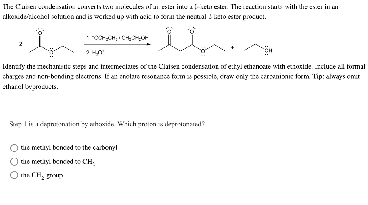 The Claisen condensation converts two molecules of an ester into a ß-keto ester. The reaction starts with the ester in an
alkoxide/alcohol solution and is worked up with acid to form the neutral ß-keto ester product.
ib
in
Identify the mechanistic steps and intermediates of the Claisen condensation of ethyl ethanoate with ethoxide. Include all formal
charges and non-bonding electrons. If an enolate resonance form is possible, draw only the carbanionic form. Tip: always omit
ethanol byproducts.
2
1. -OCH₂CH3 CH3CH₂OH
2. H3O+
Step 1 is a deprotonation by ethoxide. Which proton is deprotonated?
the methyl bonded to the carbonyl
the methyl bonded to CH₂
the CH₂ group
OH