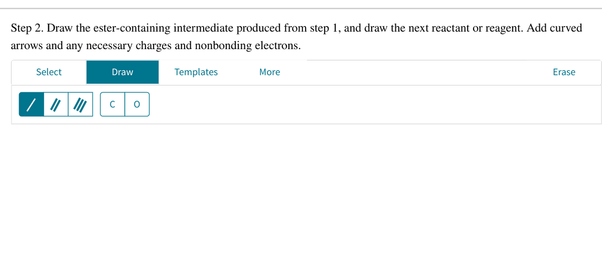 Step 2. Draw the ester-containing intermediate produced from step 1, and draw the next reactant or reagent. Add curved
arrows and any necessary charges and nonbonding electrons.
Select
Draw
с
O
Templates
More
Erase