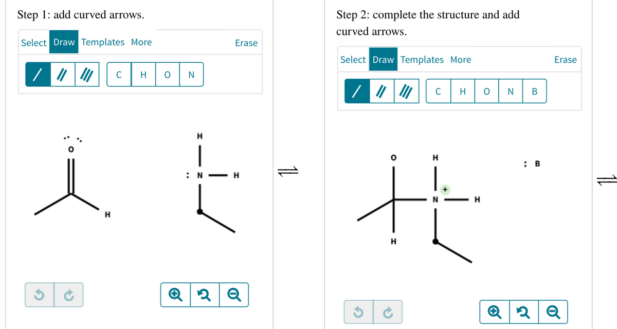 Step 1: add curved arrows.
Select Draw Templates More
/
H
с
H
O N
H
Erase
:N H
2 Q
11
Step 2: complete the structure and add
curved arrows.
Select Draw Templates More
/ |||||| C H O
H
H
HE
H
✔
N
B
: B
Erase
2 Q