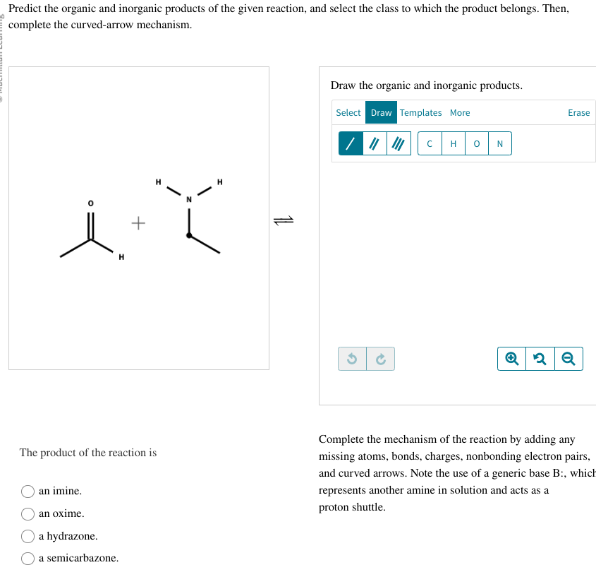 Predict the organic and inorganic products of the given reaction, and select the class to which the product belongs. Then,
complete the curved-arrow mechanism.
+
it
H
The product of the reaction is
an imine.
an oxime.
a hydrazone.
a semicarbazone.
H
11
Draw the organic and inorganic products.
Select Draw Templates More
/ ||
с
0
N
Erase
2 Q
Complete the mechanism of the reaction by adding any
missing atoms, bonds, charges, nonbonding electron pairs,
and curved arrows. Note the use of a generic base B:, which
represents another amine in solution and acts as a
proton shuttle.