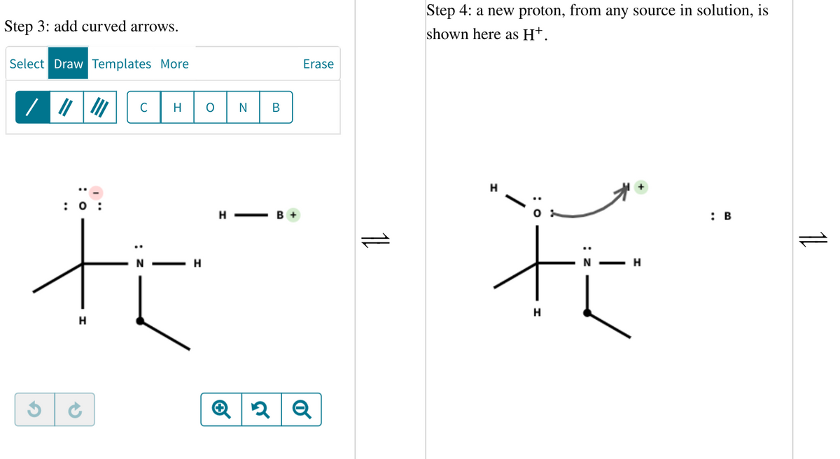 Step 3: add curved arrows.
Select Draw Templates More
/ ||||||
G
с
"_
: 0:
ti
H
S
H O N
H
H-
B
B +
Erase
2 Q
11
Step 4: a new proton, from any source in solution, is
shown here as H+.
t
H
H
: B
11