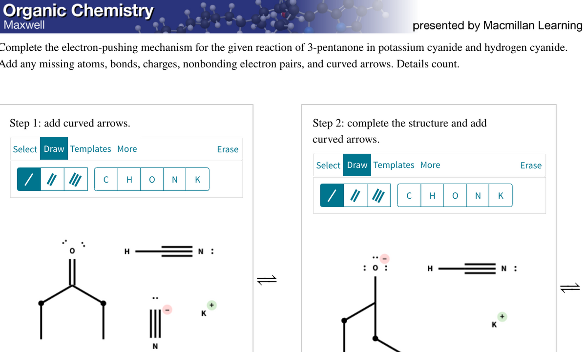 Organic Chemistry
presented by Macmillan Learning
Maxwell
Complete the electron-pushing mechanism for the given reaction of 3-pentanone in potassium cyanide and hydrogen cyanide.
Add any missing atoms, bonds, charges, nonbonding electron pairs, and curved arrows. Details count.
Step 1: add curved arrows.
Select Draw Templates More
C H
H
O|N|K]
N
N:
Erase
Step 2: complete the structure and add
curved arrows.
Select Draw Templates More
: 0:
C H O N
H
K
N:
Erase