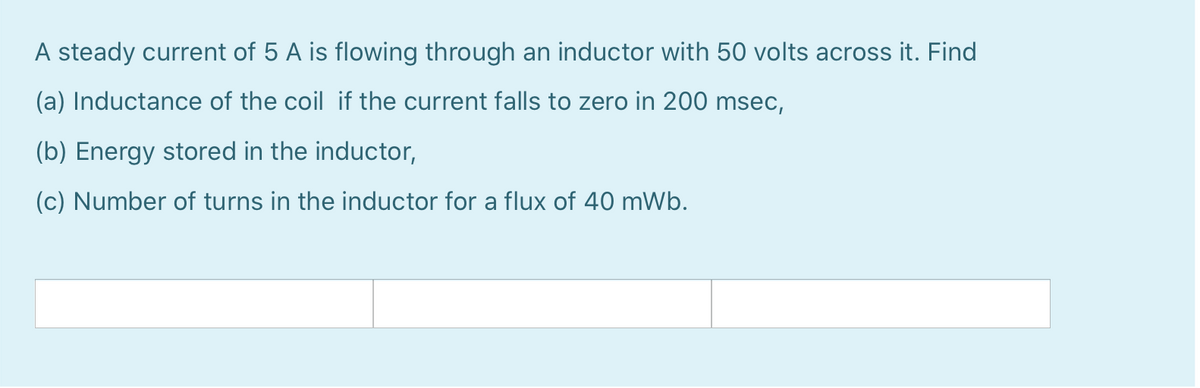 A steady current of 5 A is flowing through an inductor with 50 volts across it. Find
(a) Inductance of the coil if the current falls to zero in 200 msec,
(b) Energy stored in the inductor,
(c) Number of turns in the inductor for a flux of 40 mWb.
