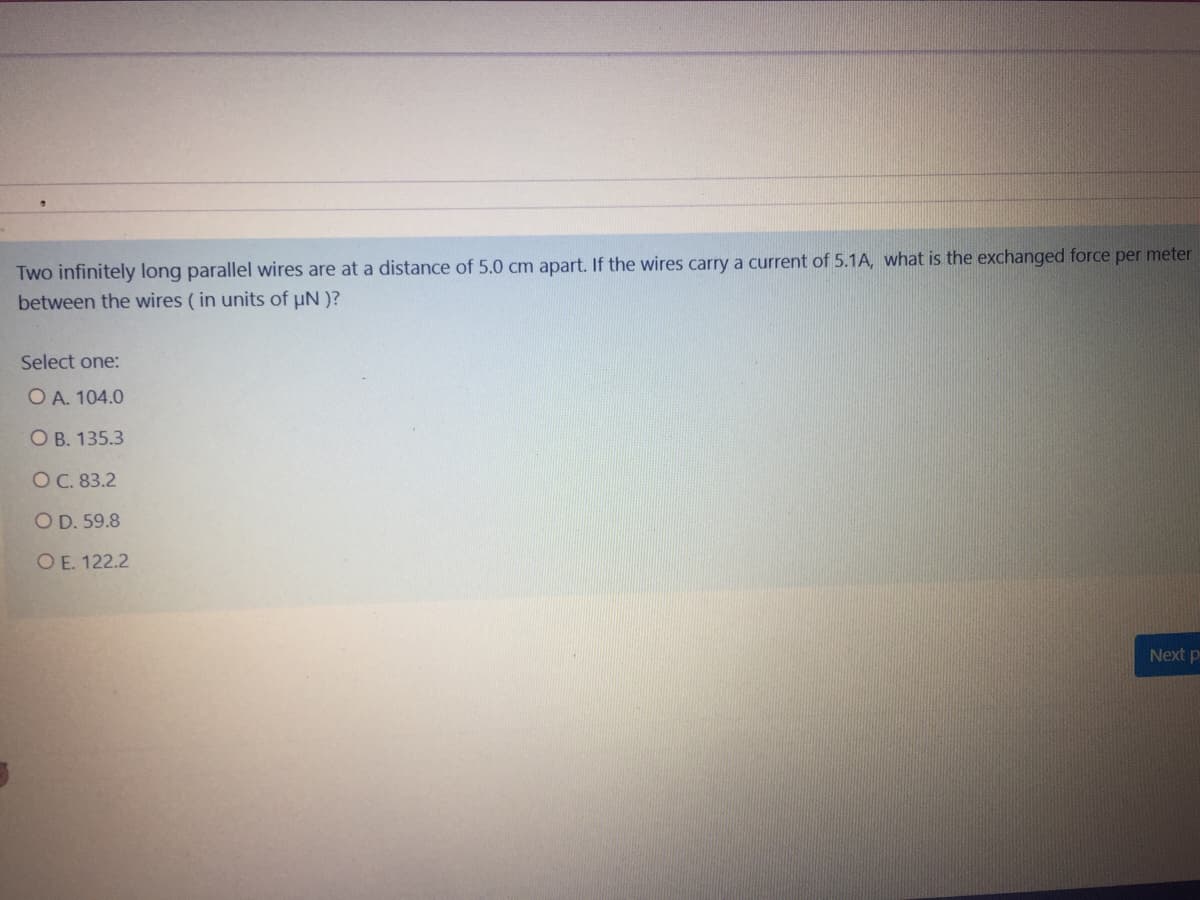 Two infinitely long parallel wires are at a distance of 5.0 cm apart. If the wires carry a current of 5.1A, what is the exchanged force per meter
between the wires ( in units of uN )?
Select one:
O A. 104.0
O B. 135.3
O C. 83.2
O D. 59.8
O E. 122.2
Next p

