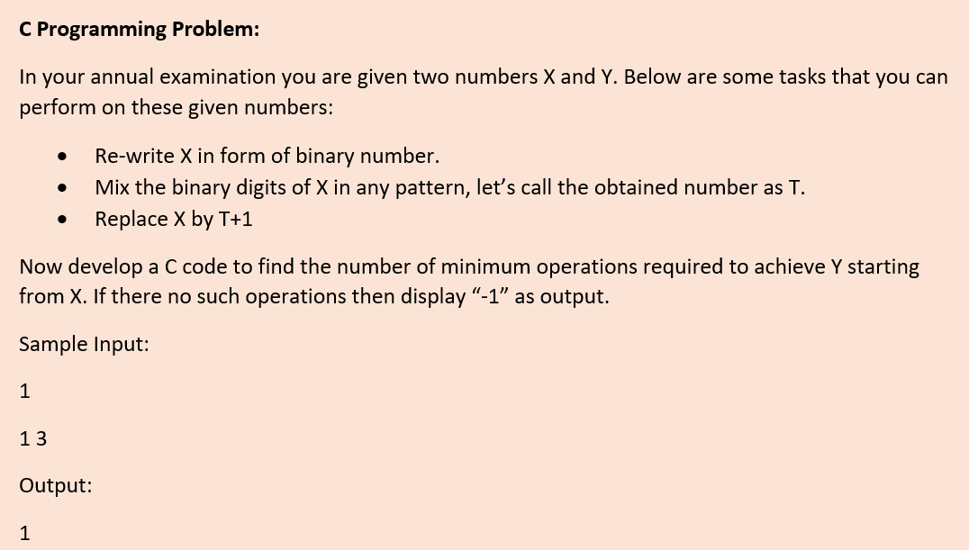 C Programming Problem:
In your annual examination you are given two numbers X and Y. Below are some tasks that you can
perform on these given numbers:
Re-write X in form of binary number.
Mix the binary digits of X in any pattern, let's call the obtained number as T.
Replace X by T+1
Now develop a C code to find the number of minimum operations required to achieve Y starting
from X. If there no such operations then display “-1" as output.
Sample Input:
1
13
Output:
1
