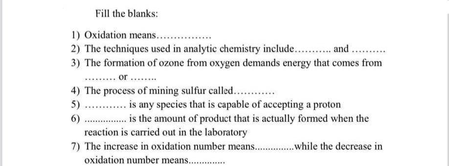 Fill the blanks:
1) Oxidation means....
2) The techniques used in analytic chemistry include.. . and
3) The formation of ozone from oxygen demands energy that comes from
..... or .......
4) The process of mining sulfur called....
5) ..
is any species that is capable of accepting a proton
is the amount of product that is actually formed when the
6)
reaction is carried out in the laboratory
7) The increase in oxidation number means. .while the decrease in
oxidation number means. .
