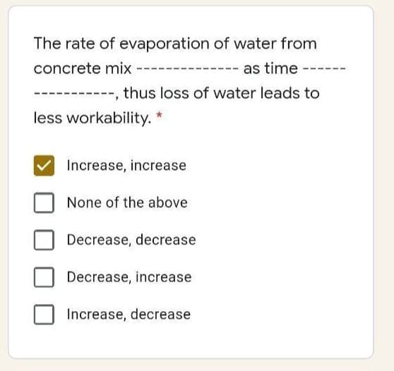 The rate of evaporation of water from
concrete mix
as time --
thus loss of water leads to
less workability.
Increase, increase
None of the above
Decrease, decrease
Decrease, increase
Increase, decrease
