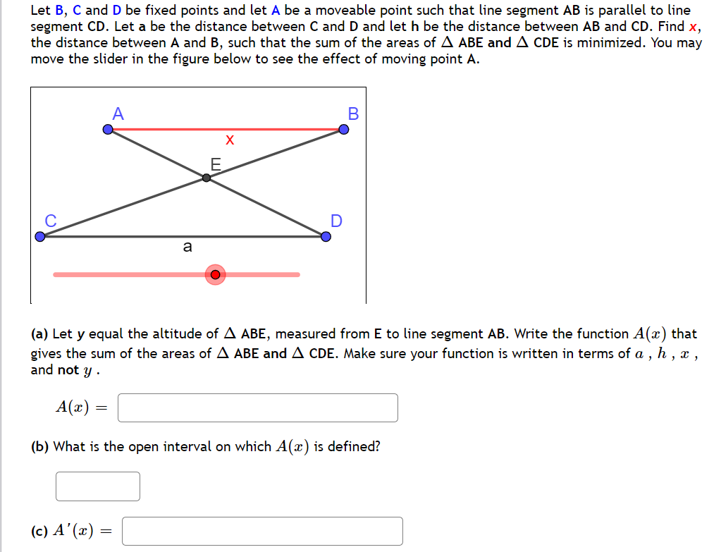 Let B, C and D be fixed points and let A be a moveable point such that line segment AB is parallel to line
segment CD. Let a be the distance between C and D and let h be the distance between AB and CD. Find x,
the distance between A and B, such that the sum of the areas of A ABE and A CDE is minimized. You may
move the slider in the figure below to see the effect of moving point A.
(a) Let y equal the altitude of A ABE, measured from E to line segment AB. Write the function A(x) that
gives the sum of the areas of A ABE and A CDE. Make sure your function is written in terms of a , h , ,
and not y .
A(x)
(b) What is the open interval on which A(x) is defined?
(c) A’ (x) =
ш
