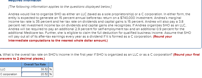 [The following information applies to the questions displayed below.]
Andrea would like to organize SHO as either an LLC (taxed as a sole proprietorship) or a C corporation. In either form, the
entity is expected to generate an 15 percent annual before-tax return on a $740,000 investment. Andrea's marginal
income tax rate is 35 percent and her tax rate on dividends and capital gains is 15 percent. Andrea will also pay a 3.8
percent net investment income tax on dividends and capital gains she recognizes. If Andrea organizes SHO as an LLC.
Andrea will be required to pay an additional 2.9 percent for self-employment tax and an additional 0.9 percent for the
additional Medicare tax. Further, she is eligible to claim the full deduction for qualified business income. Assume that SHO
will pay out all of its after-tax earnings every year as a dividend if it is formed as a C corporation. (Round your
Intermediate computations to the nearest whole dollar amount.)
>. What is the overall tax rate on SHO's income in the first year if SHO is organized as an LLC or as a C corporation? (Round your final
answers to 2 decimal places.)
Overall Tax Rate
LLC
C corporation
38.52 %
20.52 %