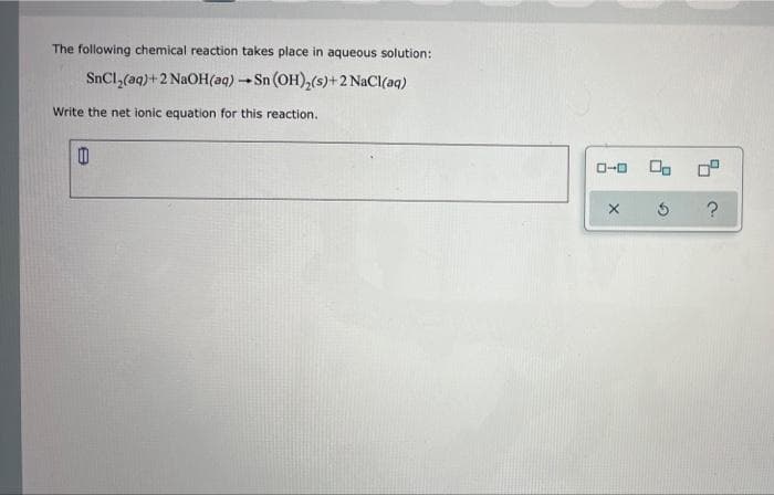 The following chemical reaction takes place in aqueous solution:
SnCl,(aq)+2 N2OH(aq)
Sn (OH),(s)+2 NaCI(aq)
Write the net ionic equation for this reaction.
O-0
