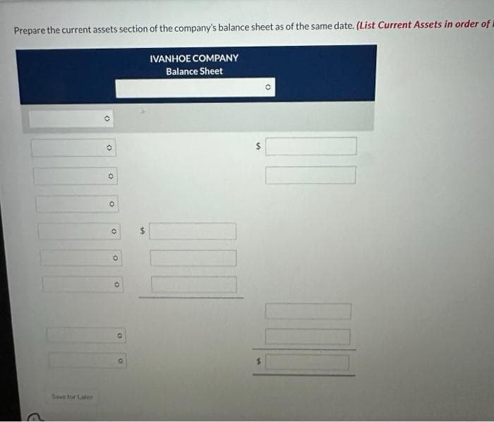 Prepare the current assets section of the company's balance sheet as of the same date. (List Current Assets in order of
IVANHOE COMPANY
Balance Sheet
G
Save for Later
O
O
O
0
O
O
O
SA
II