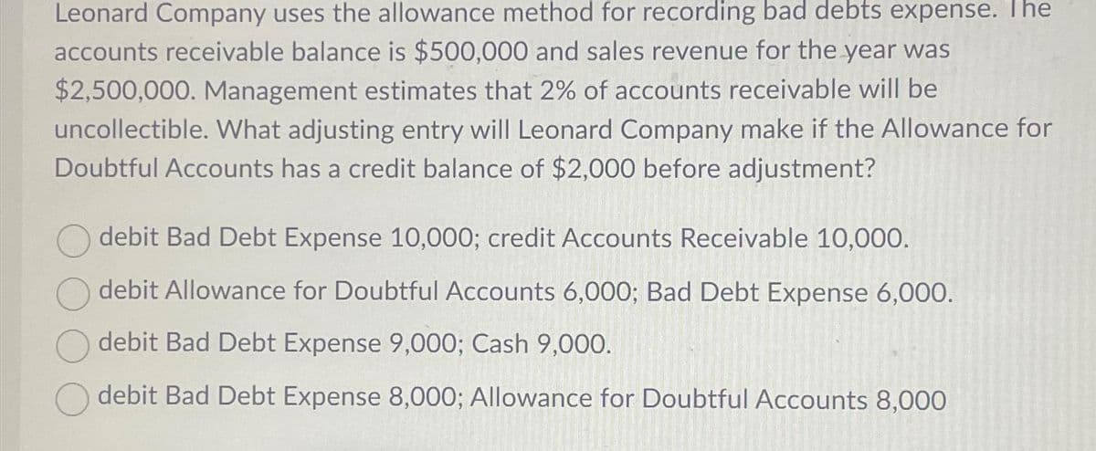 Leonard Company uses the allowance method for recording bad debts expense. The
accounts receivable balance is $500,000 and sales revenue for the year was
$2,500,000. Management estimates that 2% of accounts receivable will be
uncollectible. What adjusting entry will Leonard Company make if the Allowance for
Doubtful Accounts has a credit balance of $2,000 before adjustment?
debit Bad Debt Expense 10,000; credit Accounts Receivable 10,000.
debit Allowance for Doubtful Accounts 6,000; Bad Debt Expense 6,000.
debit Bad Debt Expense 9,000; Cash 9,000.
debit Bad Debt Expense 8,000; Allowance for Doubtful Accounts 8,000