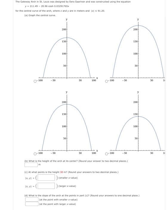 The Gateway Arch in St. Louis was designed by Eero Saarinen and was constructed using the equation
y= 211.49 - 20.96 cosh 0.03291765x
for the central curve of the arch, where x and y are in meters and Ixl s 91.20.
(a) Graph the central curve.
200
200
150
150
100
100
50
50
100
-50
50
100
100
50
50
200
200
150
150
100
100
50
50
100
-50
50
100
100
-50
50
10
(b) What is the height of the arch at its center? (Round your answer to two decimal places.)
(c) At what points is the height 30 m? (Round your answers to two decimal places.)
(X, y) -
(smaller x-value)
(x, y) -
(larger x-value)
(d) What is the slope of the arch at the points in part (c)? (Round your answers to one decimal place.)
(at the point with smaller value)
(at the point with larger x-value)
