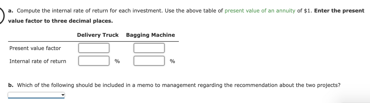 a. Compute the internal rate of return for each investment. Use the above table of present value of an annuity of $1. Enter the present
value factor to three decimal places.
Present value factor
Internal rate of return
Delivery Truck
%
Bagging Machine
%
b. Which of the following should be included in a memo to management regarding the recommendation about the two projects?