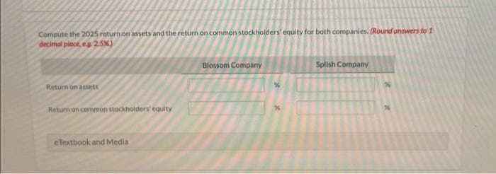 Compute the 2025 return on assets and the return on common stockholders' equity for both companies. (Round answers to 1
decimal place, eg. 2.5%)
Return on assets
Return on common stockholders' equity
eTextbook and Media
Blossom Company
Splish Company