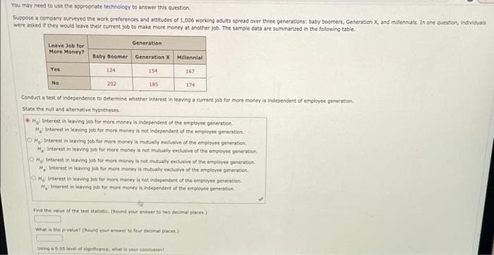 You may need to use the appropriate technology to answer this question.
Suppose a company surveyed the work preferences and atitudes of 1,006 working adults spread over three generations: baby boomers, Generation X, and millennials. In one question, individuals
were asked if they would leave their current job to make more money at another Job. The sample data are summarized in the following table.
Generation
Leave Job for
More Money?
Baby Boomer Generation X Millennial
Yes
124
154
167
No
202
185
174
Conduct a test of independence to determine whether interest in leaving a current job for more money is independent of employee generation
State the null and aiternative hypotheses
Hg Interest in leaving job for more money is independent of the employee generation
H, Interest in leaving job for more money is not independent of the employee generation.
OH Interest in leaving job for mere money is mutually excusive of the employee generation
H, Interest in leaving job for more money is not mutually exduive of the empleyee generation.
OHg Intarest in leaving job for more money is not mutually exdusive of the employee generation
H Interest in leaving job for more money la mutualy exduive of the employee generation.
OHg: Interest in leaving job for more money is not independent of the employee peneration.
H Interest in leaving job for more money is independernt of the employee generation
Find the velue of the test statistic (Round yur answer to two decimal places)
Whan is the pvelue? (Mound your anewer to feer decimal piaces)
Ueng 0.05 leve of sgnicanR, what your conduson
