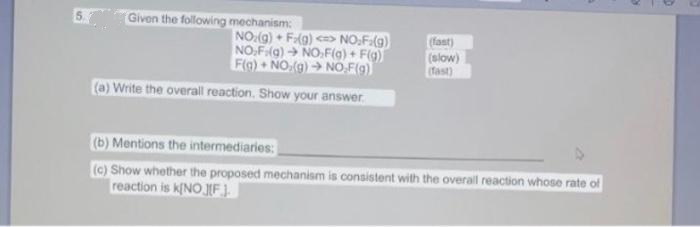 Given the following mechanism:
NO:(g) • Fg) <> NO,F(g)
NO,F(g) NO,F(g) + F(g)
Flo) NO,(g) → NO,F(9)
(fant)
(slow)
Tast)
(a) Write the overall reaction. Show your answer.
(b) Mentions the intermediaries:
(c) Show whether the proposed mechanism is consistent with the overall reaction whose rate of
reaction is k[NO JF ).
