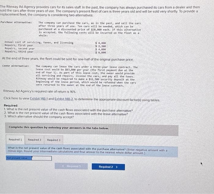 The Riteway Ad Agency provides cars for its sales staff. In the past, the company has always purchased its cars from a dealer and then
sold the cars after three years of use. The company's present fleet of cars is three years old and will be sold very shortly. To provide a
replacement fleet, the company is considering two alternatives:
Purchase alternative:
The company can purchase the cars, as in the past, and sell the cars
after three years of use. Ten cars will be needed, which can be
purchased at a discounted price of $28,000 each. If this alternative
is accepted, the following costs will be incurred on the fleet as a
whole:
Annual cost of servicing, taxes, and licensing
Repairs, first year.
$4,400
$ 2,300
$ 4,800
Repairs, second year
Repairs, third year.
$ 6,800
At the end of three years, the fleet could be sold for one-half of the original purchase price.
The company can lease the cars under a three-year lease contract. The
lease cost would be $63,000 per year (the first payment due at the
end of Year 1). As part of this lease cost, the owner would provide
all servicing and repairs, license the cars, and pay all the taxes.
Riteway would be required to make a $11,500 security deposit at the
beginning of the lease period, which would be refunded when the cars
were returned to the owner at the end of the lease contract.
Lease alternative:
Riteway Ad Agency's required rate of return is 16%.
Click here to view Exhibit 148-1 and Exhibit 14B-2, to determine the appropriate discount factor(s) using tables,
Required:
1. What is the net present value of the cash flows associated with the purchase alternative?
2. What is the net present value of the cash flows associated with the lease alternative?
3. Which alternative should the company accept?
Complete this question by entering your answers in the tabs below.
Required 1
What is the net present value of the cash flows associated with the purchase alternative? (Enter negative amount with a
minus sign. Round your intermediate calculations and final answer to the nearest whole dollar amount.)
Net present value
Required 2 Required 3
< Required 1
Required 2 >