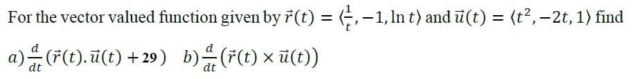 For the vector valued function given by ř (t) = (,-1, In t) and u(t) = (t2,-2t, 1) find
%3D
%3D
a)(F(). 7(t) + 29) b)F) x 7()
d
d
ü(t))
