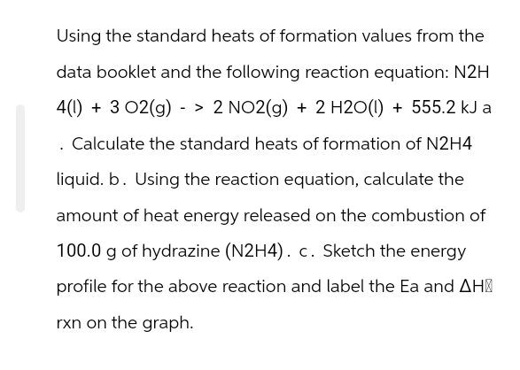 Using the standard heats of formation values from the
data booklet and the following reaction equation: N2H
4(1) + 3 02(g) -> 2 NO2(g) + 2 H2O(1) + 555.2 kJ a
Calculate the standard heats of formation of N2H4
liquid. b. Using the reaction equation, calculate the
amount of heat energy released on the combustion of
100.0 g of hydrazine (N2H4). c. Sketch the energy
profile for the above reaction and label the Ea and AH
rxn on the graph.