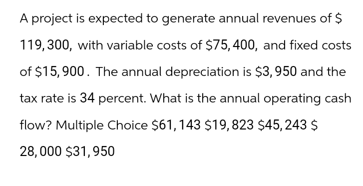 A project is expected to generate annual revenues of $
119, 300, with variable costs of $75, 400, and fixed costs
of $15,900. The annual depreciation is $3,950 and the
tax rate is 34 percent. What is the annual operating cash
flow? Multiple Choice $61, 143 $19, 823 $45, 243 $
28,000 $31,950