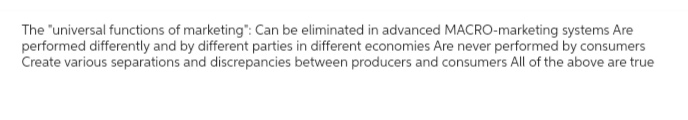 The "universal functions of marketing": Can be eliminated in advanced MACRO-marketing systems Are
performed differently and by different parties in different economies Are never performed by consumers
Create various separations and discrepancies between producers and consumers All of the above are true